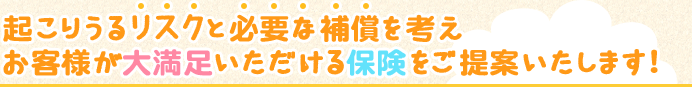 起こりうるリスクと必要な補償を考えお客様が大満足いただける保険をご提案いたします!